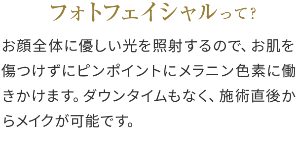 フォトフェイシャルって？お顔全体に優しい光を照射するので、お肌を傷つけずにピンポイントにメラニン色素に働きかけます。ダウンタイムもなく、施術直後からメイクが可能です。