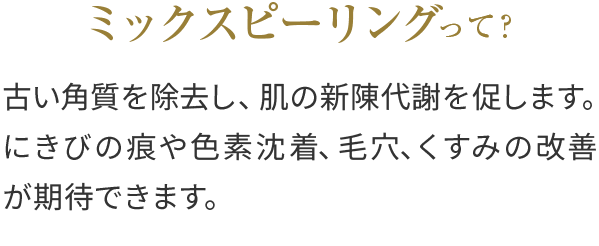 ミックスピーリングって？古い角質を除去し、肌の新陳代謝を促します。にきび痕のや色素沈着、毛穴、くすみの改善が期待できます。